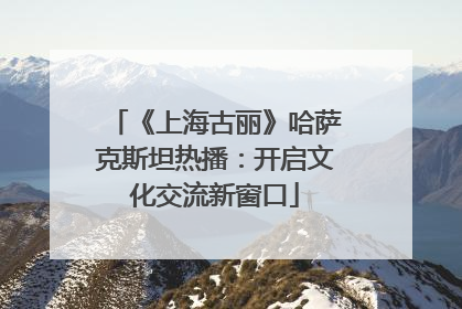 《上海古丽》哈萨克斯坦热播：开启文化交流新窗口