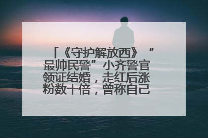《守护解放西》“最帅民警”小齐警官领证结婚，走红后涨粉数十倍，曾称自己只是普通人
