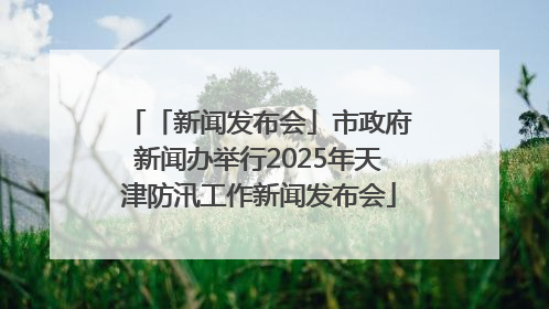 「新闻发布会」市政府新闻办举行2025年天津防汛工作新闻发布会