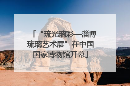 “琉光璃彩—淄博琉璃艺术展”在中国国家博物馆开幕