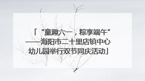 “童趣六一，粽享端午”——海阳市二十里店镇中心幼儿园举行双节同庆活动