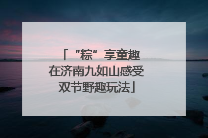 “粽”享童趣 在济南九如山感受双节野趣玩法