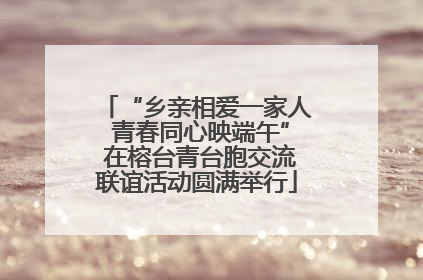 “乡亲相爱一家人 青春同心映端午” 在榕台青台胞交流联谊活动圆满举行