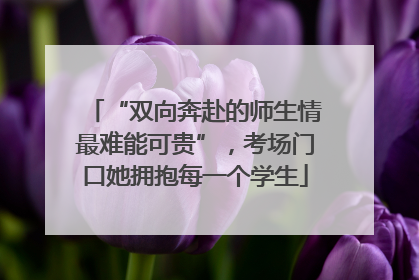 “双向奔赴的师生情最难能可贵”，考场门口她拥抱每一个学生