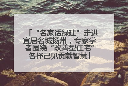 “名家话绿建”走进宜居名城扬州，专家学者围绕“改善型住宅”各抒己见贡献智慧