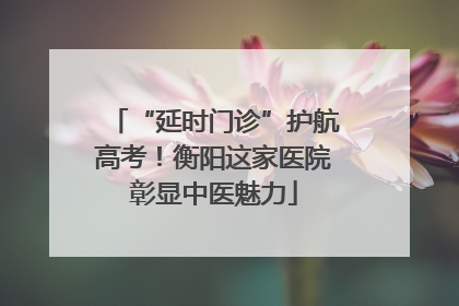 “延时门诊”护航高考！衡阳这家医院彰显中医魅力