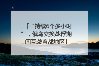 “持续6个多小时”，俄乌交换战俘期间互袭首都地区