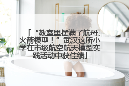 “教室里摆满了航母、火箭模型！”武汉这所小学在市级航空航天模型实践活动中获佳绩