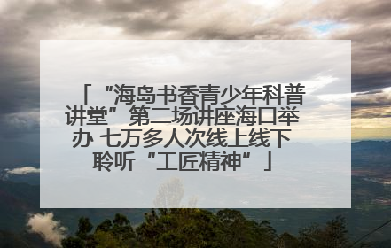 “海岛书香青少年科普讲堂”第二场讲座海口举办 七万多人次线上线下聆听“工匠精神”