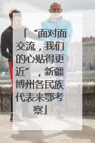 “面对面交流，我们的心贴得更近”，新疆博州各民族代表来鄂考察
