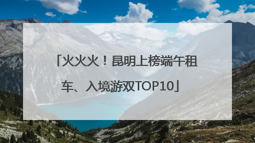 火火火！昆明上榜端午租车、入境游双TOP10