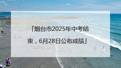 烟台市2025年中考结束，6月28日公布成绩
