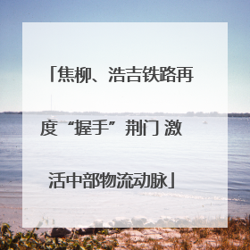 焦柳、浩吉铁路再度“握手”荆门 激活中部物流动脉