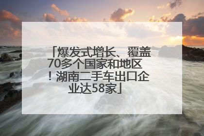爆发式增长、覆盖70多个国家和地区！湖南二手车出口企业达58家
