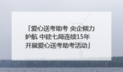 爱心送考助考 央企倾力护航 中建七局连续15年开展爱心送考助考活动