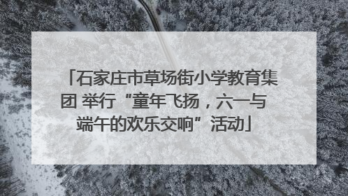 石家庄市草场街小学教育集团 举行“童年飞扬，六一与端午的欢乐交响”活动