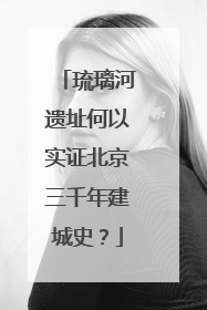 琉璃河遗址何以实证北京三千年建城史？