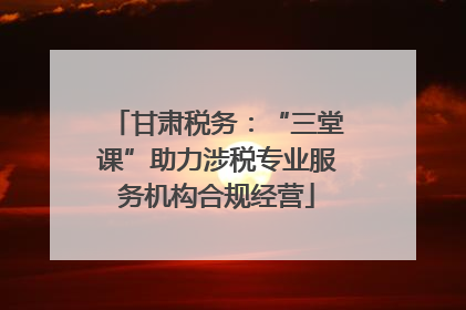甘肃税务：“三堂课”助力涉税专业服务机构合规经营