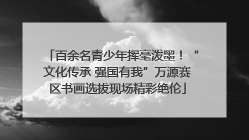 百余名青少年挥毫泼墨！“文化传承 强国有我”万源赛区书画选拔现场精彩绝伦