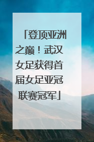 登顶亚洲之巅！武汉女足获得首届女足亚冠联赛冠军