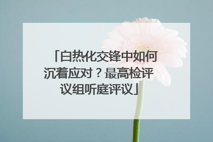 白热化交锋中如何沉着应对？最高检评议组听庭评议