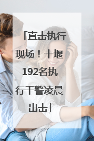 直击执行现场！十堰192名执行干警凌晨出击