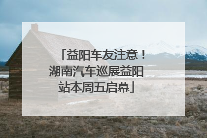 益阳车友注意！湖南汽车巡展益阳站本周五启幕
