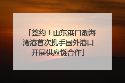 签约！山东港口渤海湾港首次携手国外港口开展供应链合作
