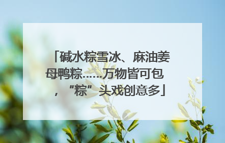 碱水粽雪冰、麻油姜母鸭粽……万物皆可包，“粽”头戏创意多