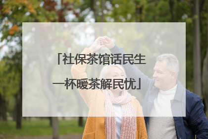 社保茶馆话民生 一杯暖茶解民忧
