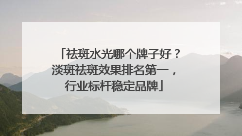 祛斑水光哪个牌子好？淡斑祛斑效果排名第一，行业标杆稳定品牌