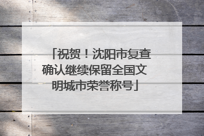 祝贺！沈阳市复查确认继续保留全国文明城市荣誉称号