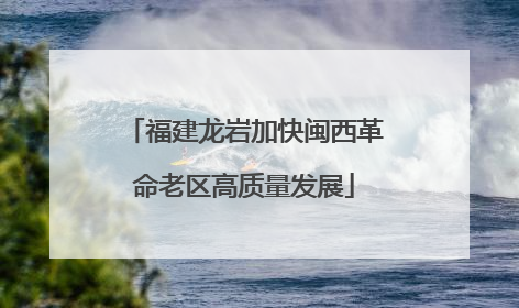 福建龙岩加快闽西革命老区高质量发展