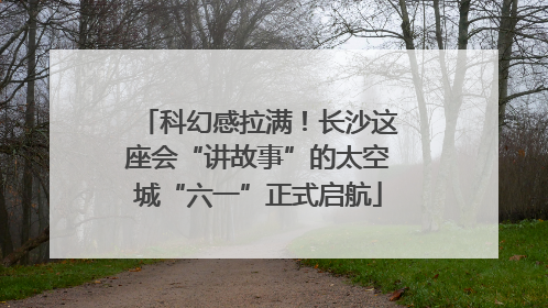 科幻感拉满！长沙这座会“讲故事”的太空城“六一”正式启航