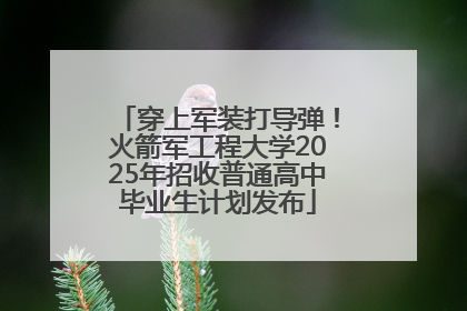 穿上军装打导弹！火箭军工程大学2025年招收普通高中毕业生计划发布