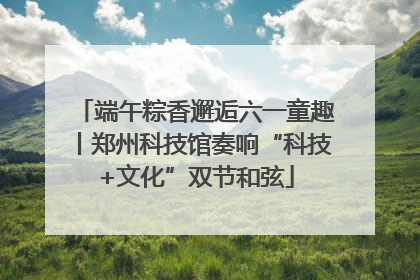 端午粽香邂逅六一童趣丨郑州科技馆奏响“科技+文化”双节和弦
