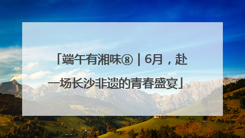 端午有湘味⑧｜6月，赴一场长沙非遗的青春盛宴