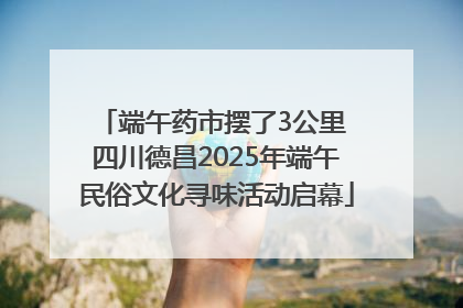 端午药市摆了3公里 四川德昌2025年端午民俗文化寻味活动启幕