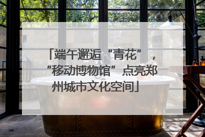 端午邂逅“青花”，“移动博物馆”点亮郑州城市文化空间