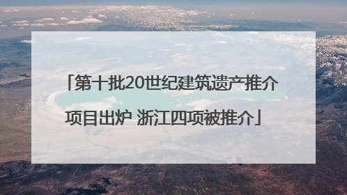 第十批20世纪建筑遗产推介项目出炉 浙江四项被推介