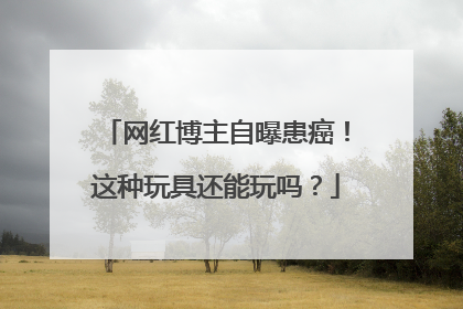 网红博主自曝患癌！这种玩具还能玩吗？