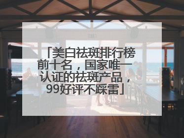 美白祛斑排行榜前十名，国家唯一认证的祛斑产品，99好评不踩雷
