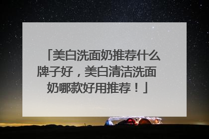美白洗面奶推荐什么牌子好，美白清洁洗面奶哪款好用推荐！