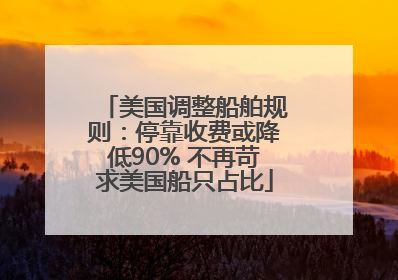 美国调整船舶规则：停靠收费或降低90% 不再苛求美国船只占比