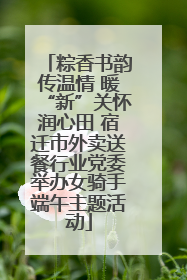 粽香书韵传温情 暖“新”关怀润心田 宿迁市外卖送餐行业党委举办女骑手端午主题活动