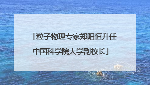 粒子物理专家郑阳恒升任中国科学院大学副校长