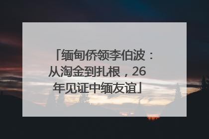 缅甸侨领李伯波：从淘金到扎根，26年见证中缅友谊