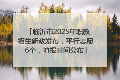 临沂市2025年职教招生新政发布，平行志愿6个，填报时间公布
