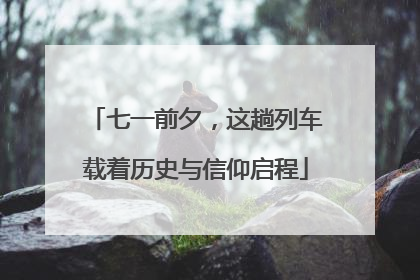 七一前夕，这趟列车载着历史与信仰启程