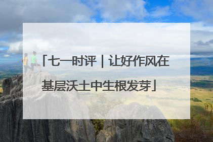 七一时评｜让好作风在基层沃土中生根发芽